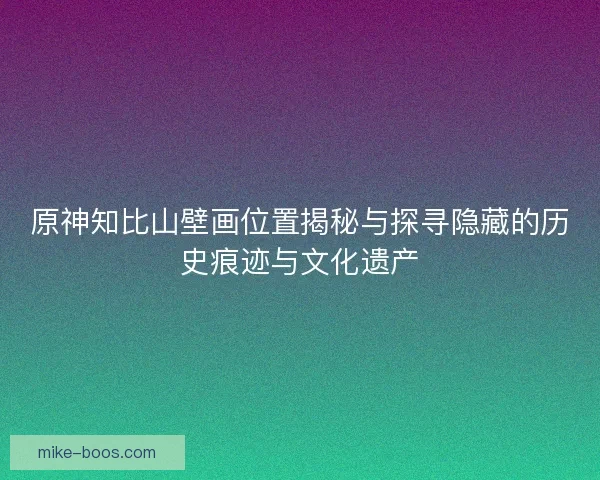 原神知比山壁画位置揭秘与探寻隐藏的历史痕迹与文化遗产