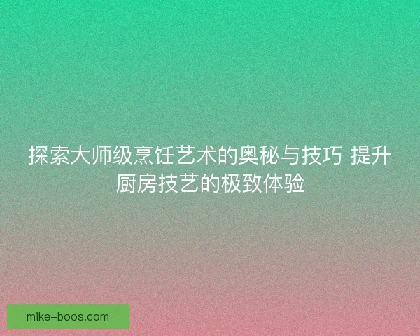 探索大师级烹饪艺术的奥秘与技巧 提升厨房技艺的极致体验