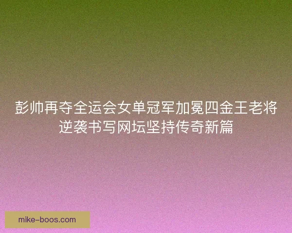 彭帅再夺全运会女单冠军加冕四金王老将逆袭书写网坛坚持传奇新篇