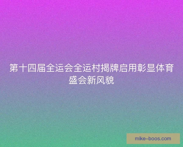 第十四届全运会全运村揭牌启用彰显体育盛会新风貌