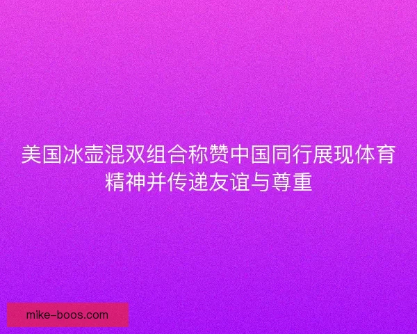 美国冰壶混双组合称赞中国同行展现体育精神并传递友谊与尊重