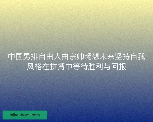 中国男排自由人曲宗帅畅想未来坚持自我风格在拼搏中等待胜利与回报
