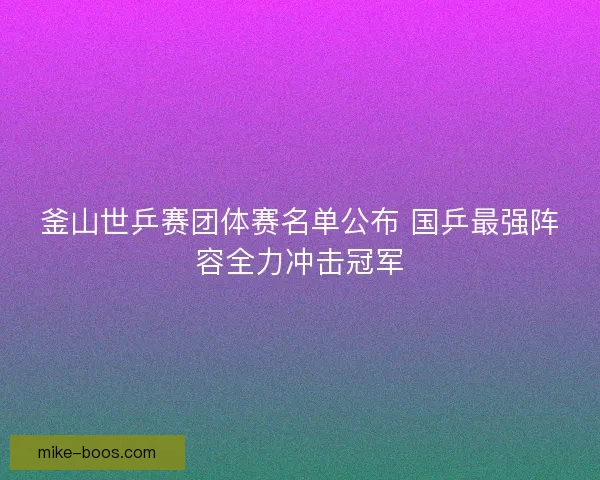 釜山世乒赛团体赛名单公布 国乒最强阵容全力冲击冠军