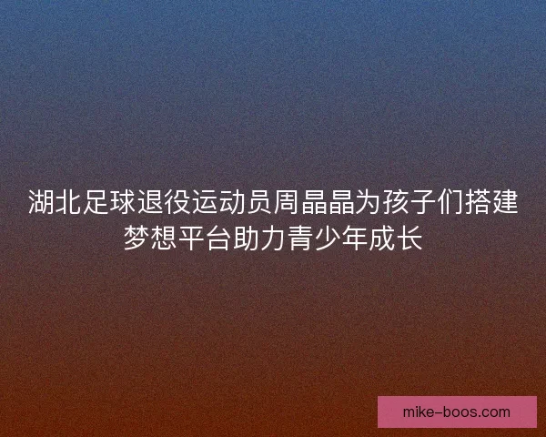 湖北足球退役运动员周晶晶为孩子们搭建梦想平台助力青少年成长