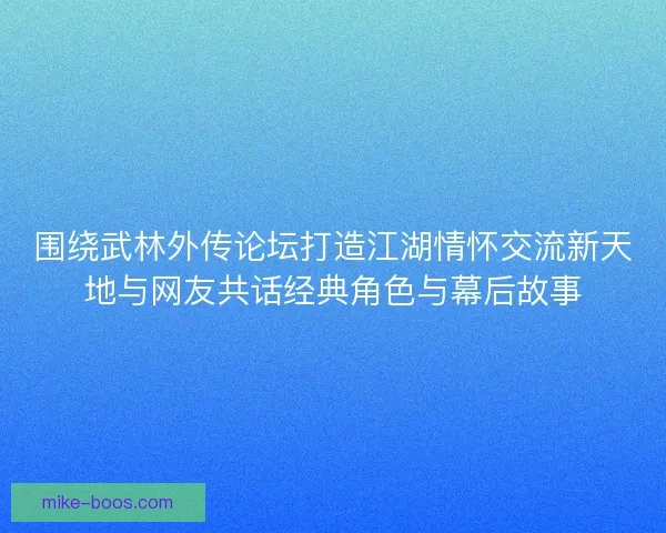 围绕武林外传论坛打造江湖情怀交流新天地与网友共话经典角色与幕后故事