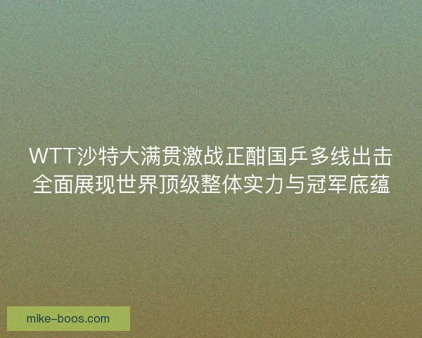 WTT沙特大满贯激战正酣国乒多线出击全面展现世界顶级整体实力与冠军底蕴