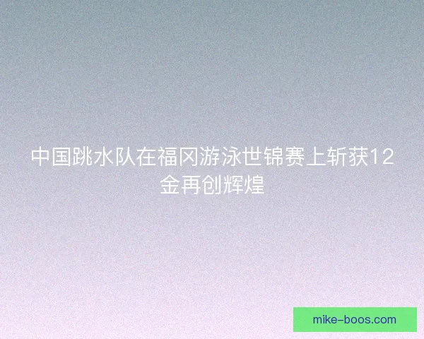 中国跳水队在福冈游泳世锦赛上斩获12金再创辉煌